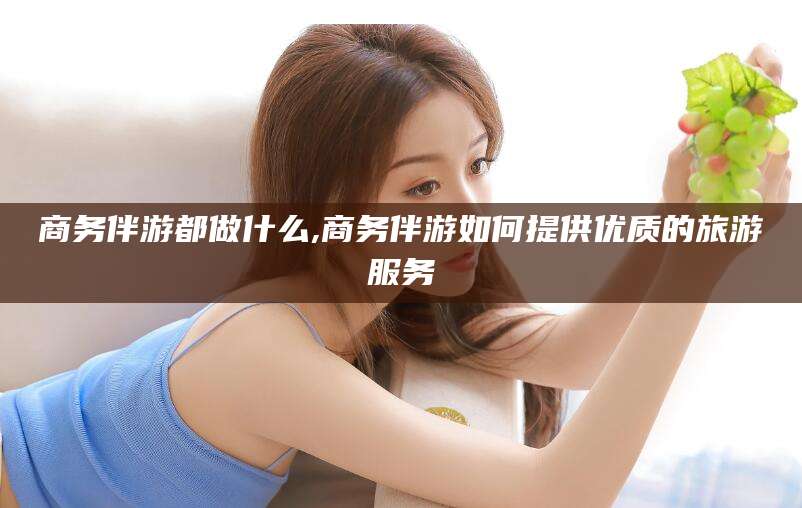 石家庄商务伴游都做什么,商务伴游如何提供优质的旅游服务