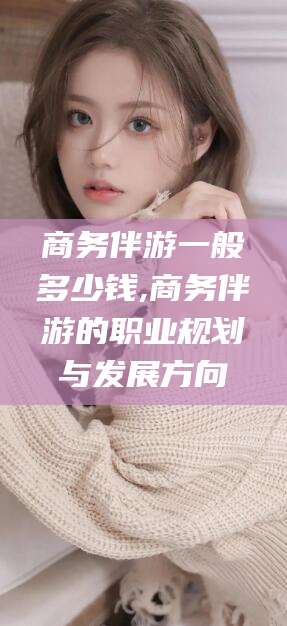 石家庄商务伴游一般多少钱,商务伴游的职业规划与发展方向