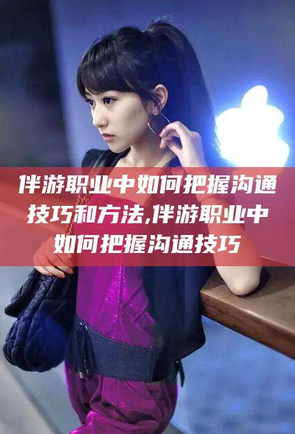 石家庄伴游职业中如何把握沟通技巧和方法,伴游职业中如何把握沟通技巧