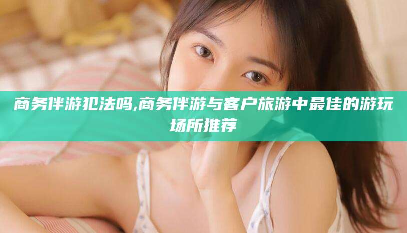 石家庄商务伴游犯法吗,商务伴游与客户旅游中最佳的游玩场所推荐