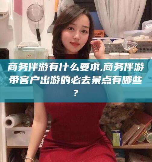 石家庄商务伴游有什么要求,商务伴游带客户出游的必去景点有哪些?