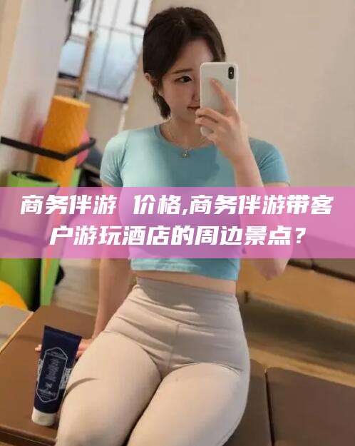 石家庄商务伴游 价格,商务伴游带客户游玩酒店的周边景点？