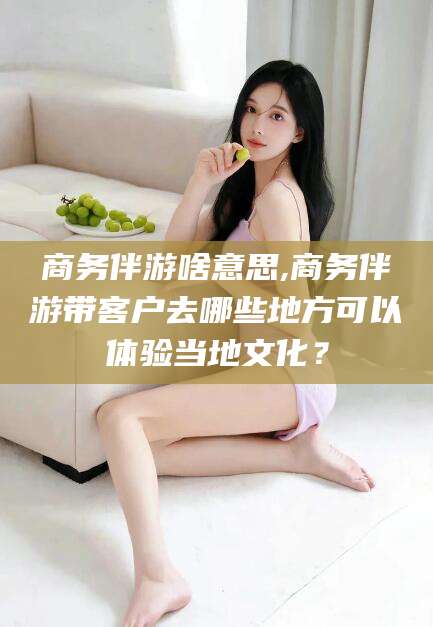 石家庄商务伴游啥意思,商务伴游带客户去哪些地方可以体验当地文化？