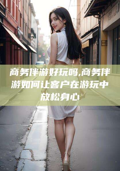 石家庄商务伴游好玩吗,商务伴游如何让客户在游玩中放松身心