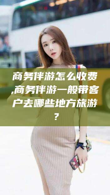 石家庄商务伴游怎么收费,商务伴游一般带客户去哪些地方旅游？