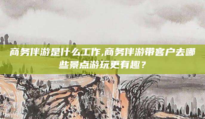 石家庄商务伴游是什么工作,商务伴游带客户去哪些景点游玩更有趣？