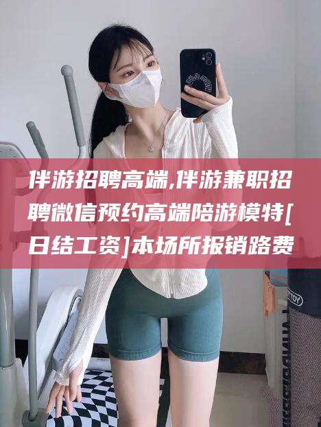 石家庄伴游招聘高端,伴游兼职招聘微信预约高端陪游模特[日结工资]本场所报销路费