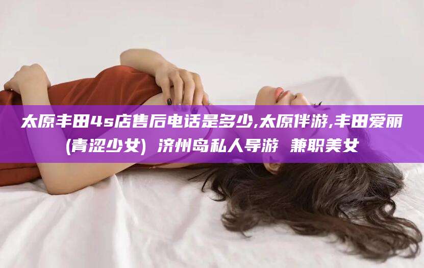 石家庄太原丰田4s店售后电话是多少,太原伴游,丰田爱丽(青涩少女) 济州岛私人导游 兼职美女