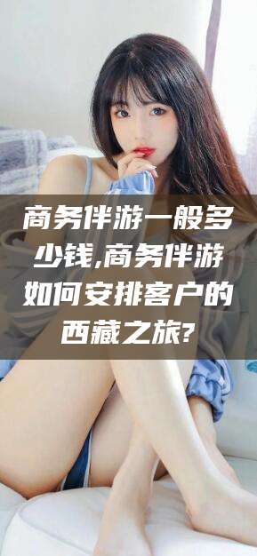 石家庄商务伴游一般多少钱,商务伴游如何安排客户的西藏之旅?