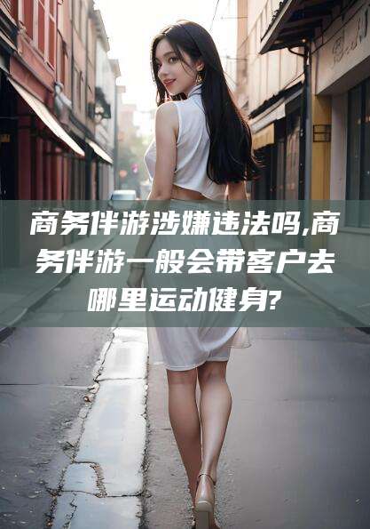 石家庄商务伴游涉嫌违法吗,商务伴游一般会带客户去哪里运动健身?