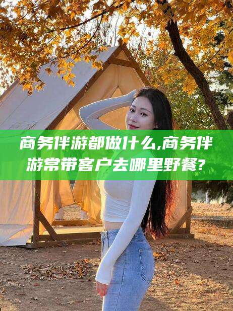 石家庄商务伴游都做什么,商务伴游常带客户去哪里野餐?