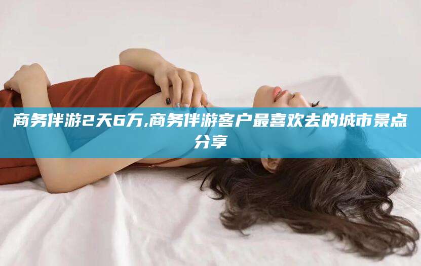 石家庄商务伴游2天6万,商务伴游客户最喜欢去的城市景点分享