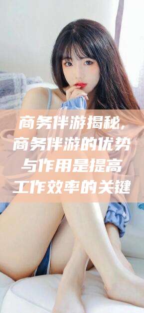 石家庄商务伴游揭秘,商务伴游的优势与作用是提高工作效率的关键